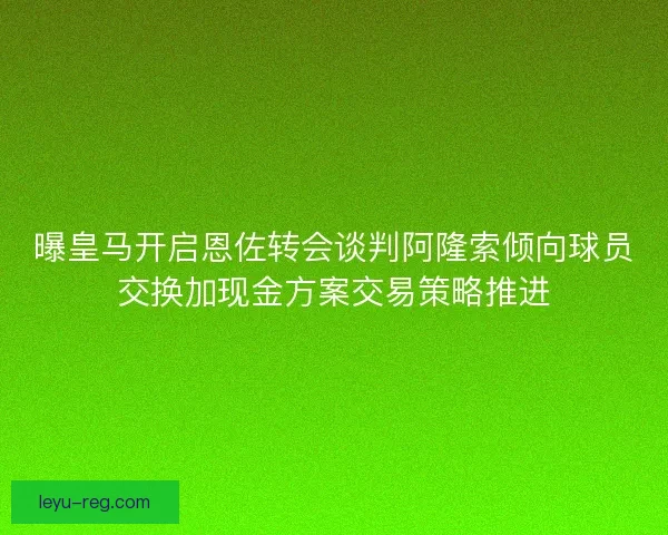 曝皇马开启恩佐转会谈判阿隆索倾向球员交换加现金方案交易策略推进