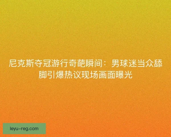 尼克斯夺冠游行奇葩瞬间:男球迷当众舔脚引爆热议现场画面曝光 尼克斯夺冠游行奇葩瞬间:男球迷当众舔脚引爆热议现场画面曝光
