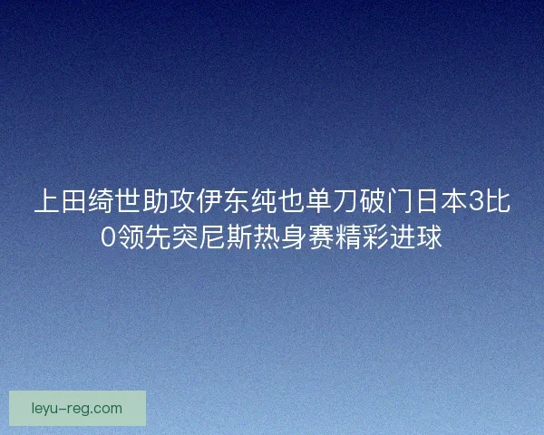 上田绮世助攻伊东纯也单刀破门日本3比0领先突尼斯热身赛精彩进球