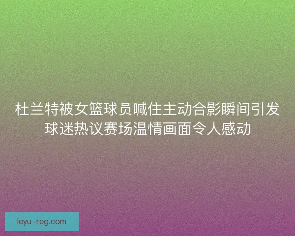 杜兰特被女篮球员喊住主动合影瞬间引发球迷热议赛场温情画面令人感动